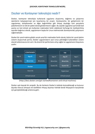 [DOCKER, KONTEYNER TEKNOLOJİSİ NEDİR]
BGA Bilgi Güvenliği A.Ş. | bgasecurity.com | @bgasecurity
Docker ve Konteyner teknolojisi nedir?
Docker, konteyner teknolojisi kullanarak uygulama oluşturma, dağıtma ve çalıştırma
işlemlerini kolaylaştırmak için tasarlanmış bir araçtır. Konteynerler, bir geliştiricinin bir
uygulamayı, kütüphaneler ve diğer bağımlılıklar gibi ihtiyaç duyduğu tüm parçalarla
paketlemesini ve tek bir paket olarak göndermesini sağlar. Bu sayede uygulama içerisinde kod
yazma ve test etmek için kullanılan makineden farklı olabilecek herhangi bir özelleştirilmiş
ayardan bağımsız olarak, uygulamanın başka bir Linux makinesinde (konteynerde) çalışmasını
sağlamaktadır.
Docker bir sanal makine gibidir ancak sanal bir makineden farklı olarak, bütün bir sanal işletim
sistemi oluşturmak yerine, Docker uygulamaların aynı Linux çekirdeğini kullandıkları sistem
olarak kullanmasına izin verir. Bu önemli bir performans artışı sağlar ve uygulamanın boyutunu
azaltır.
(https://docs.docker.com/get-started/#containers-and-virtual-machines)
Docker açık kaynak bir projedir. Bu da Herkesin Docker'a katkıda bulunabileceği ve kutunun
dışında mevcut olmayan ek özelliklere ihtiyaç duyması halinde kendi ihtiyaçlarını karşılamak
için genişletebileceği anlamına gelir.
 