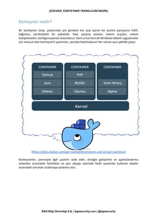 [DOCKER, KONTEYNER TEKNOLOJİSİ NEDİR]
BGA Bilgi Güvenliği A.Ş. | bgasecurity.com | @bgasecurity
Konteyner nedir?
Bir konteyner imajı, çalıştırmak için gereken her şeyi içeren bir yazılım parçasının hafif,
bağımsız, yürütülebilir bir paketidir. Kod, çalışma zamanı, sistem araçları, sistem
kütüphaneleri, konfigurasyonlar bulundurur. Hem Linux hem de Windows tabanlı uygulamalar
için mevcut olan konteynerli yazılımlar, çevreye bakılmaksızın her zaman aynı şekilde çalışır.
(https://docs.docker.com/get-started/#containers-and-virtual-machines)
Konteynerler, çevresiyle ilgili yazılımı izole eder, örneğin geliştirme ve aşamalandırma
ortamları arasındaki farklılıklar ve aynı altyapı üzerinde farklı yazılımlar kullanan ekipler
arasındaki sorunları azaltmaya yardımcı olur.
 