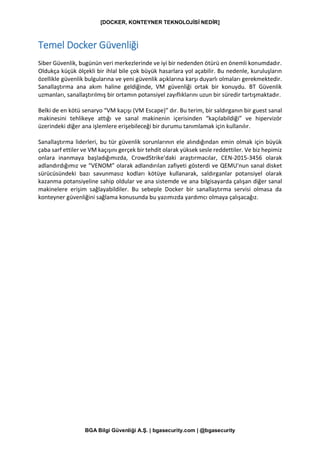 [DOCKER, KONTEYNER TEKNOLOJİSİ NEDİR]
BGA Bilgi Güvenliği A.Ş. | bgasecurity.com | @bgasecurity
Temel Docker Güvenliği
Siber Güvenlik, bugünün veri merkezlerinde ve iyi bir nedenden ötürü en önemli konumdadır.
Oldukça küçük ölçekli bir ihlal bile çok büyük hasarlara yol açabilir. Bu nedenle, kuruluşların
özellikle güvenlik bulgularına ve yeni güvenlik açıklarına karşı duyarlı olmaları gerekmektedir.
Sanallaştırma ana akım haline geldiğinde, VM güvenliği ortak bir konuydu. BT Güvenlik
uzmanları, sanallaştırılmış bir ortamın potansiyel zayıflıklarını uzun bir süredir tartışmaktadır.
Belki de en kötü senaryo “VM kaçışı (VM Escape)” dır. Bu terim, bir saldırganın bir guest sanal
makinesini tehlikeye attığı ve sanal makinenin içerisinden “kaçılabildiği” ve hipervizör
üzerindeki diğer ana işlemlere erişebileceği bir durumu tanımlamak için kullanılır.
Sanallaştırma liderleri, bu tür güvenlik sorunlarının ele alındığından emin olmak için büyük
çaba sarf ettiler ve VM kaçışını gerçek bir tehdit olarak yüksek sesle reddettiler. Ve biz hepimiz
onlara inanmaya başladığımızda, CrowdStrike'daki araştırmacılar, CEN-2015-3456 olarak
adlandırdığımız ve “VENOM” olarak adlandırılan zafiyeti gösterdi ve QEMU'nun sanal disket
sürücüsündeki bazı savunmasız kodları kötüye kullanarak, saldırganlar potansiyel olarak
kazanma potansiyeline sahip oldular ve ana sistemde ve ana bilgisayarda çalışan diğer sanal
makinelere erişim sağlayabildiler. Bu sebeple Docker bir sanallaştırma servisi olmasa da
konteyner güvenliğini sağlama konusunda bu yazımızda yardımcı olmaya çalışacağız.
 