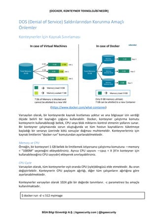 [DOCKER, KONTEYNER TEKNOLOJİSİ NEDİR]
BGA Bilgi Güvenliği A.Ş. | bgasecurity.com | @bgasecurity
DOS (Denial of Service) Saldırılarından Korunma Amaçlı
Önlemler
Konteynerler İçin Kaynak Sınırlaması
(https://www.docker.com/what-container)
Varsayılan olarak, bir konteynerde kaynak kısıtlaması yoktur ve ana bilgisayar izin verdiği
ölçüde belirli bir kaynağın çoğunu kullanabilir. Docker, konteyner çalıştırma komutu
konteynerin kullanabileceği bellek, CPU veya blok miktarını kontrol etmenin yollarını sunar.
Bir konteyner çalışmasında sorun oluştuğunda ve tüm hostun kaynaklarını tüketmeye
başladığı bir senaryo üzerinde kötü sonuçlar doğması muhtemeldir. Konteynerleriniz için
kaynak limitlerini "docker run" komutundan ayarlanabilmektedir.
Memory ve CPU
Örneğin, bir konteyneri 1 GB bellek ile limitlemek istiyorsanız çalıştırma komutuna —memory
= "1000M" seçeneğini ekleyebilirsiniz. Ayrıca CPU sayısını —cpus = X (X'in konteyner için
kullanabileceğiniz CPU sayısıdır) ekleyerek sınırlayabilirsiniz.
CPU Cycle
Varsayılan olarak, tüm konteynerler eşit oranda CPU (cyle)döngüsü elde etmektedir. Bu oran
değiştirilebilir. Konteynerin CPU paylaşım ağırlığı, diğer tüm çalışanların ağırlığına göre
ayarlanabilmektedir.
Konteynerler varsayılan olarak 1024 gibi bir değerde tanımlanır. -c parametresi bu amaçla
kullanılmaktadır.
$ docker run -d -c 512 myimage
 