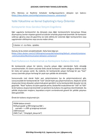 [DOCKER, KONTEYNER TEKNOLOJİSİ NEDİR]
BGA Bilgi Güvenliği A.Ş. | bgasecurity.com | @bgasecurity
CPU, Memory ve Realtime Scheduler konfigurasyonlarını detayları için bakınız:
(https://docs.docker.com/config/containers/resource_constraints/)
Yetki Yükseltme ve Kernel Exploiting’e Karşı Önlemler
Konteynerler Arası Gereksiz İletişimi Engelleme
Eğer uygulama konteynerleri dış dünyayla veya diğer konteynerlerle konuşmaya ihtiyaç
duymuyorsa, bunları nispeten güvenli ve izole bir ortamda çalıştırmak önemlidir. Bir konteyner
saldırıya uğramış veya ele geçirilmiş ise izole edilmiş bir sistemde diğer konteynerlere veya
uygulamaları etkileyemez veya soruna neden olmaz.
$ docker -d --icc=false --iptables
Komutu ile bu önlem alınabilmektedir. Daha fazla bilgi için
(https://docs.docker.com/v17.09/engine/userguide/networking/default_network/container
-communication/#communication-between-containers)
Root Kullanıcısını Kullanmamak ve Konteynere Kullanıcı Eklemek
Bir konteynerde çalışan bir işlemin, Linux'ta çalışan diğer işlemlerden farklı olmadığı
unutulmamalıdır; iki sistem arasında farklı olarak konteyner sistem olduğunu bildiren küçük
bir meta veri parçası vardır. Bu nedenle, bir konteynerde çalışan herhangi bir şey "host"
sunucu üzerinde çalışan herhangi bir şeyle aynı şekilde ele alınmalıdır.
Sunucunuzda root olarak hiçbir şeyi çalıştırmamanız (ya da çalıştırmamalısınız) gibi,
sunucunuzdaki bir konteynerde de "root" olarak hiçbir şey çalıştırmamalısınız. Başka bir yerde
oluşturulan binary dosyaları çalıştırmak güven gerektirir ve bu konteynerdeki dosyalar için de
geçerlidir. “Root” kullanıcı ile işlem yapmak yerine, Dockerfile'ınızda bilinen bir "UID" ve "GID"
ile bir kullanıcı oluşturmak önemlidir ve işlemlerin bu kullanıcı ile yapılması önerilmektedir. Bu
şekilde oluşturulan imajların, kaynaklara erişimi sınırlandırarak güvenli bir şekilde çalışması
daha güvenlidir.
Örnek bir kullanıcı oluşturmak için:
FROM debian:stretch
RUN groupadd -g 999 testgroup && 
useradd -r -u 999 -g testgroup testuser
USER testuser
CMD ["cat", "/tmp/gizli_dosya.txt"]
 