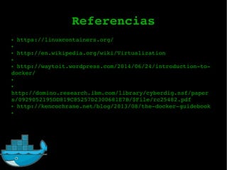 Referencias
● https://linuxcontainers.org/
●
● http://en.wikipedia.org/wiki/Virtualization
●
● http://waytoit.wordpress.com/2014/06/24/introductionto
docker/
●
●
http://domino.research.ibm.com/library/cyberdig.nsf/paper
s/0929052195DD819C85257D2300681E7B/$File/rc25482.pdf
● http://kencochrane.net/blog/2013/08/thedockerguidebook
●