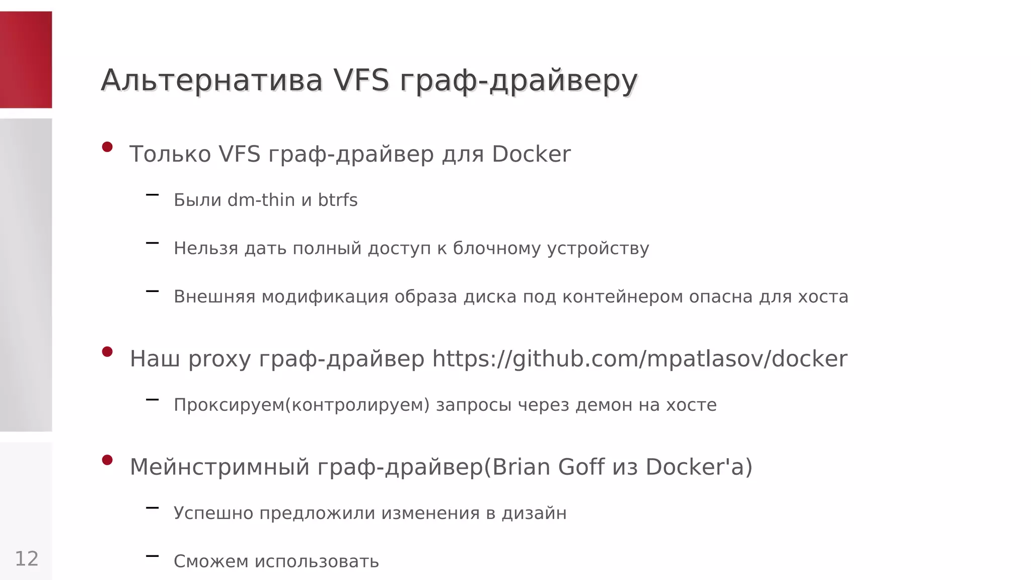 Альтернатива VFS граф-драйверуАльтернатива VFS граф-драйверу
• Только VFS граф-драйвер для Docker
– Были dm-thin и btrfs
– Нельзя дать полный доступ к блочному устройству
– Внешняя модификация образа диска под контейнером опасна для хоста
• Наш proxy граф-драйвер https://github.com/mpatlasov/docker
– Проксируем(контролируем) запросы через демон на хосте
• Мейнстримный граф-драйвер(Brian Goff из Docker'а)
– Успешно предложили изменения в дизайн
– Сможем использовать12
 