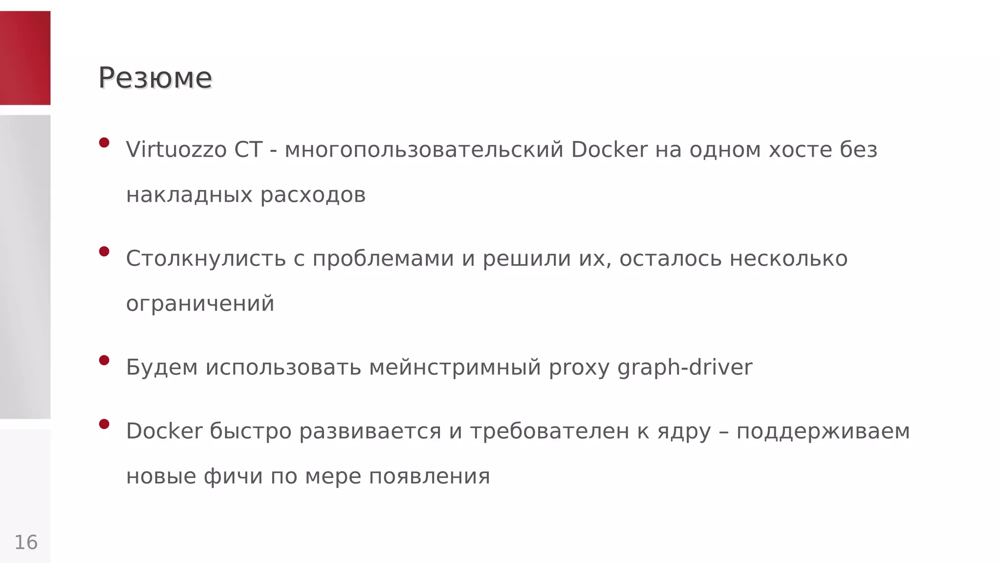 РезюмеРезюме
• Virtuozzo CT - многопользовательский Docker на одном хосте без
накладных расходов
• Столкнулисть с проблемами и решили их, осталось несколько
ограничений
• Будем использовать мейнстримный proxy graph-driver
• Docker быстро развивается и требователен к ядру – поддерживаем
новые фичи по мере появления
16
 