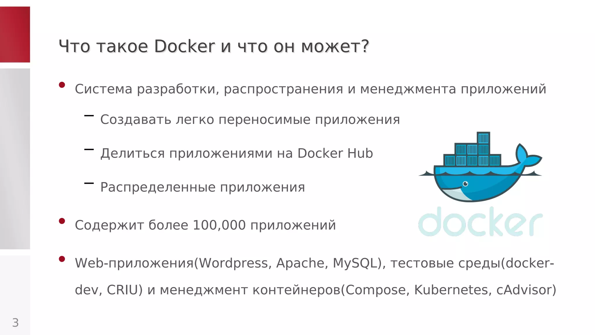 Что такое Docker и что он может?Что такое Docker и что он может?
• Система разработки, распространения и менеджмента приложений
– Создавать легко переносимые приложения
– Делиться приложениями на Docker Hub
– Распределенные приложения
• Содержит более 100,000 приложений
• Web-приложения(Wordpress, Apache, MySQL), тестовые среды(docker-
dev, CRIU) и менеджмент контейнеров(Compose, Kubernetes, cAdvisor)
3
 