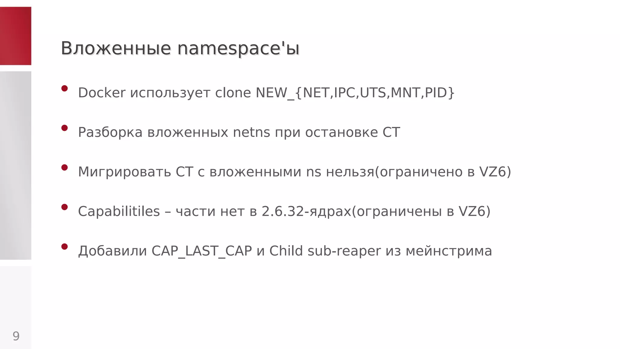 Вложенные namespace'ыВложенные namespace'ы
• Docker использует clone NEW_{NET,IPC,UTS,MNT,PID}
• Разборка вложенных netns при остановке CT
• Мигрировать CT с вложенными ns нельзя(ограничено в VZ6)
• Capabilitiles – части нет в 2.6.32-ядрах(ограничены в VZ6)
• Добавили CAP_LAST_CAP и Child sub-reaper из мейнстрима
9
 