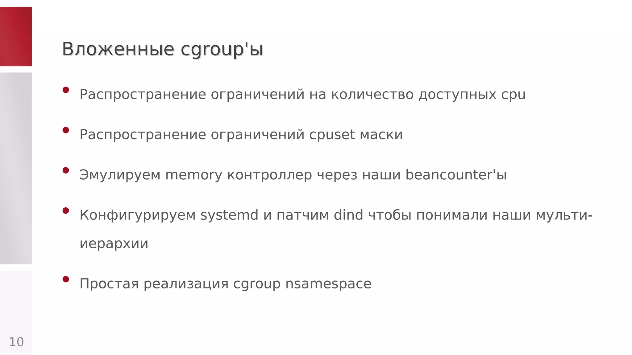Вложенные cgroup'ыВложенные cgroup'ы
• Распространение ограничений на количество доступных cpu
• Распространение ограничений сpuset маски
• Эмулируем memory контроллер через наши beancounter'ы
• Конфигурируем systemd и патчим dind чтобы понимали наши мульти-
иерархии
• Простая реализация cgroup nsamespace
10
 