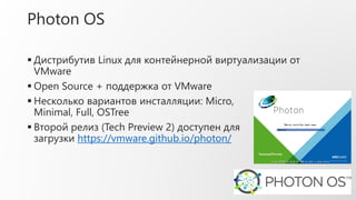 Photon OS
 Дистрибутив Linux для контейнерной виртуализации от
VMware
 Open Source + поддержка от VMware
 Несколько вариантов инсталляции: Micro,
Minimal, Full, OSTree
 Второй релиз (Tech Preview 2) доступен для
загрузки https://vmware.github.io/photon/
 