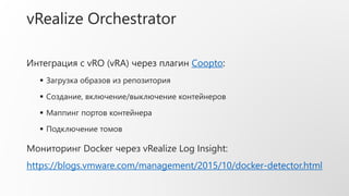 vRealize Orchestrator
Интеграция с vRO (vRA) через плагин Coopto:
 Загрузка образов из репозитория
 Создание, включение/выключение контейнеров
 Маппинг портов контейнера
 Подключение томов
Мониторинг Docker через vRealize Log Insight:
https://blogs.vmware.com/management/2015/10/docker-detector.html
 