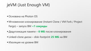 jeVM (Just Enough VM)
 Основана на Photon OS
 Мгновенное клонирование (Instant Clone / VM Fork / Project
Fargo) – запуск ВМ <1 секунды
 Дедупликация памяти – 0 МБ после клонирования
 Linked-clone диски – disk-footprint 25 МБ на ВМ
 Изоляция на уровне ВМ
 