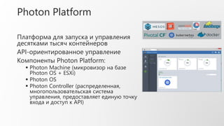 Photon Platform
Платформа для запуска и управления
десятками тысяч контейнеров
API-ориентированное управление
Компоненты Photon Platform:
 Photon Machine (микровизор на базе
Photon OS + ESXi)
 Photon OS
 Photon Controller (распределенная,
многопользовательская система
управления, предоставляет единую точку
входа и доступ к API)
 
