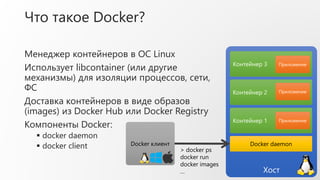 Что такое Docker?
Менеджер контейнеров в ОС Linux
Использует libcontainer (или другие
механизмы) для изоляции процессов, сети,
ФС
Доставка контейнеров в виде образов
(images) из Docker Hub или Docker Registry
Компоненты Docker:
 docker daemon
 docker client
Хост
Контейнер 1
Docker клиент Docker daemon
Приложение
Контейнер 2 Приложение
Контейнер 3 Приложение
> docker ps
docker run
docker images
…
 