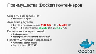 Преимущества (Docker) контейнеров
Скорость развертывания
 docker run -d nginx
Экономия ресурсов
 4-е ВМ с приложениями: 1940 МБ ОЗУ и 14,4 ГБ ЖД
 Хост + 4-е контейнера: 855 МБ ОЗУ и 3,6 ГБ ЖД
Переносимость приложений
 docker compose
 docker pull, docker commit, docker push
Простота установки и управления:
 yum install docker-engine
 docker-client, REST API
 