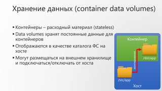  Контейнеры – расходный материал (stateless)
 Data volumes хранят постоянные данные для
контейнеров
 Отображаются в качестве каталога ФС на
хосте
 Могут размещаться на внешнем хранилище
и подключаться/отключать от хоста
Хост
Контейнер
/src/app
/dst/app
монтирование
Хранение данных (container data volumes)
 
