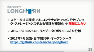 19
• スケールする環境では、コンテナだけでなく、分散ブロッ
ク・ストレージ・システムも管理が複雑化  簡単にしたい
• ストレージ・コントローラとデータ（ボリューム）を分離
• 2017年4月発表・目下開発中・オープンソース
https://github.com/rancher/longhorn
 