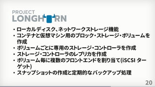 20
• ローカルディスク、ネットワークストレージ機能
• コンテナと仮想マシン用のブロック・ストレージ・ボリュームを
作成
• ボリュームごとに専用のストレージ・コントローラを作成
• ストレージ・コントローラのレプリカを作成
• ボリューム毎に複数のフロントエンドを割り当て(iSCSI ター
ゲット)
• スナップショットの作成と定期的なバックアップ処理
 