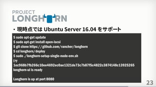 23
• 現時点では Ubuntu Server 16.04 をサポート
$ sudo apt-get update
$ sudo apt-get install open-iscsi
$ git clone https://github.com/rancher/longhorn
$ cd longhorn/deploy
$ sudo ./longhorn-setup-single-node-env.sh
(ry
1ec968b7fb266c10ee4692ec0ae1321de73c7b87f5c4822c3874148c13925265
longhorn-ui is ready
Longhorn is up at port 8080
 