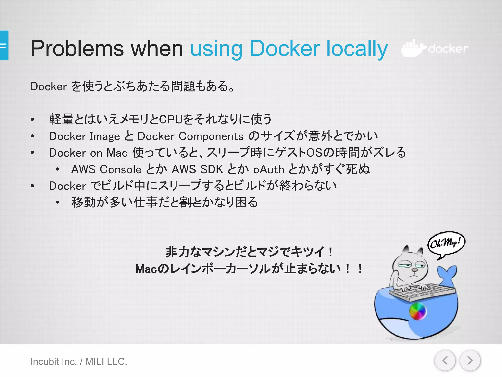 Problems when using Docker locally
Docker を使うとぶちあたる問題もある。
• 軽量とはいえメモリとCPUをそれなりに使う
• Docker Image と Docker Components のサイズが意外とでかい
• Docker on Mac 使っていると、スリープ時にゲストOSの時間がズレる
• AWS Console とか AWS SDK とか oAuth とかがすぐ死ぬ
• Docker でビルド中にスリープするとビルドが終わらない
• 移動が多い仕事だと割とかなり困る
非力なマシンだとマジでキツイ！
Macのレインボーカーソルが止まらない！！
Incubit Inc. / MILI LLC.
 