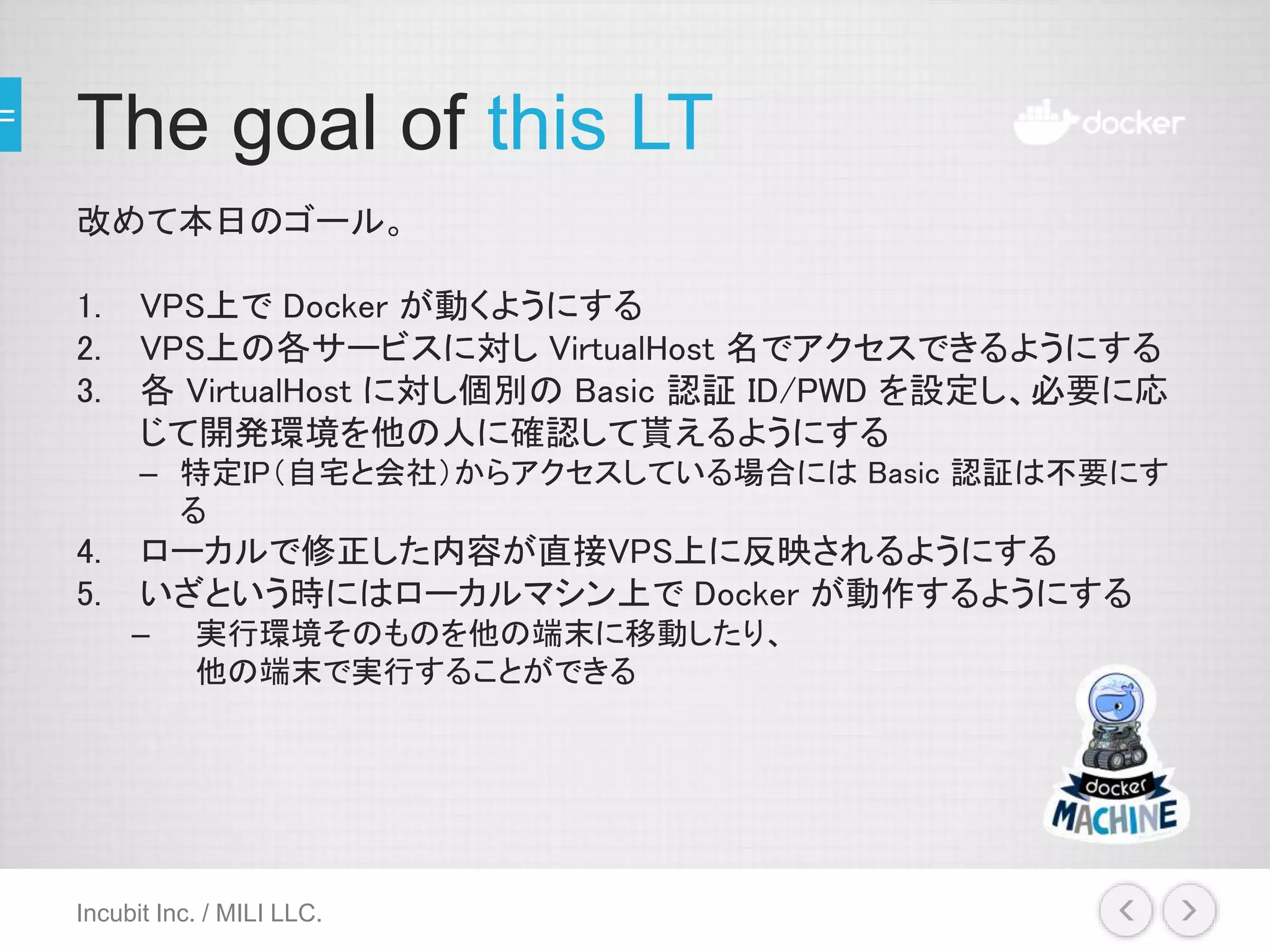 The goal of this LT
改めて本日のゴール。
1. VPS上で Docker が動くようにする
2. VPS上の各サービスに対し VirtualHost 名でアクセスできるようにする
3. 各 VirtualHost に対し個別の Basic 認証 ID/PWD を設定し、必要に応
じて開発環境を他の人に確認して貰えるようにする
– 特定IP（自宅と会社）からアクセスしている場合には Basic 認証は不要にす
る
4. ローカルで修正した内容が直接VPS上に反映されるようにする
5. いざという時にはローカルマシン上で Docker が動作するようにする
– 実行環境そのものを他の端末に移動したり、
他の端末で実行することができる
Incubit Inc. / MILI LLC.
 