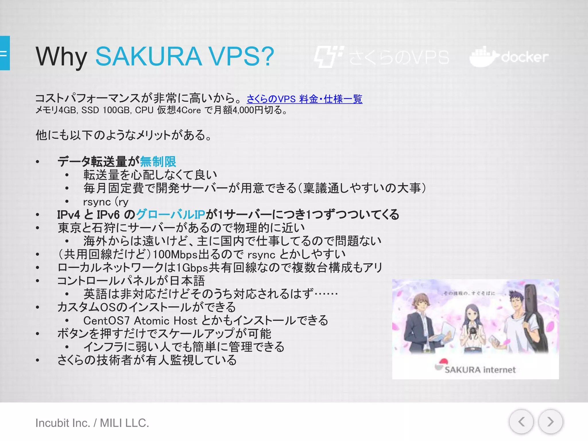 Why SAKURA VPS?
コストパフォーマンスが非常に高いから。 さくらのVPS 料金・仕様一覧
メモリ4GB, SSD 100GB, CPU 仮想4Core で月額4,000円切る。
他にも以下のようなメリットがある。
• データ転送量が無制限
• 転送量を心配しなくて良い
• 毎月固定費で開発サーバーが用意できる（稟議通しやすいの大事）
• rsync (ry
• IPv4 と IPv6 のグローバルIPが1サーバーにつき1つずつついてくる
• 東京と石狩にサーバーがあるので物理的に近い
• 海外からは遠いけど、主に国内で仕事してるので問題ない
• （共用回線だけど）100Mbps出るので rsync とかしやすい
• ローカルネットワークは1Gbps共有回線なので複数台構成もアリ
• コントロールパネルが日本語
• 英語は非対応だけどそのうち対応されるはず……
• カスタムOSのインストールができる
• CentOS7 Atomic Host とかもインストールできる
• ボタンを押すだけでスケールアップが可能
• インフラに弱い人でも簡単に管理できる
• さくらの技術者が有人監視している
Incubit Inc. / MILI LLC.
 