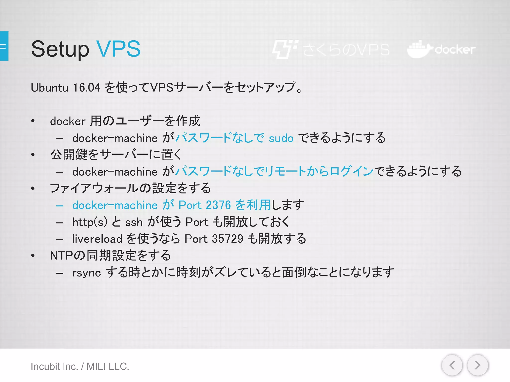 Setup VPS
Ubuntu 16.04 を使ってVPSサーバーをセットアップ。
• docker 用のユーザーを作成
– docker-machine がパスワードなしで sudo できるようにする
• 公開鍵をサーバーに置く
– docker-machine がパスワードなしでリモートからログインできるようにする
• ファイアウォールの設定をする
– docker-machine が Port 2376 を利用します
– http(s) と ssh が使う Port も開放しておく
– livereload を使うなら Port 35729 も開放する
• NTPの同期設定をする
– rsync する時とかに時刻がズレていると面倒なことになります
Incubit Inc. / MILI LLC.
 