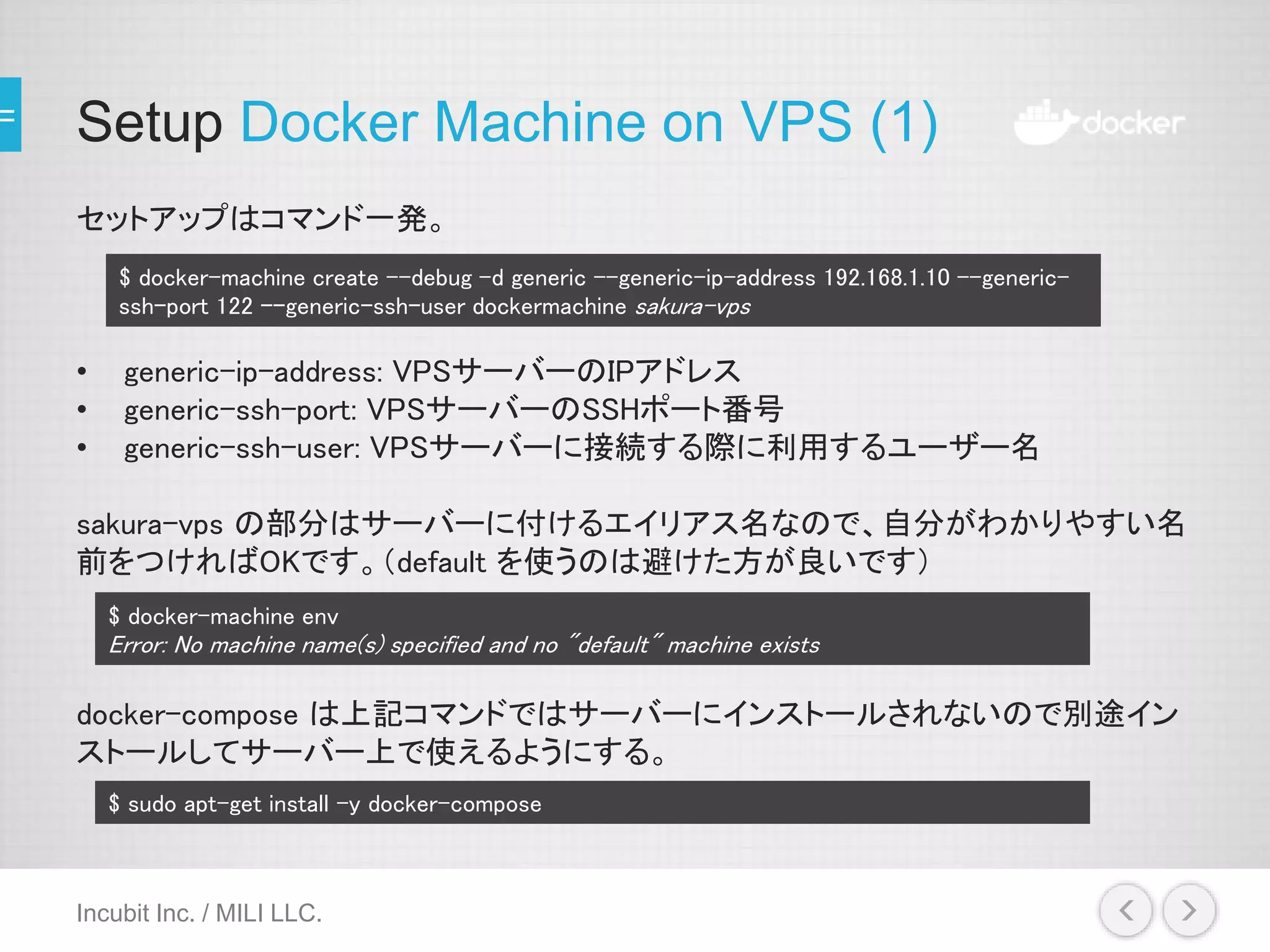 Setup Docker Machine on VPS (1)
セットアップはコマンド一発。
• generic-ip-address: VPSサーバーのIPアドレス
• generic-ssh-port: VPSサーバーのSSHポート番号
• generic-ssh-user: VPSサーバーに接続する際に利用するユーザー名
sakura-vps の部分はサーバーに付けるエイリアス名なので、自分がわかりやすい名
前をつければOKです。（default を使うのは避けた方が良いです）
docker-compose は上記コマンドではサーバーにインストールされないので別途イン
ストールしてサーバー上で使えるようにする。
Incubit Inc. / MILI LLC.
$ docker-machine create --debug -d generic --generic-ip-address 192.168.1.10 --generic-
ssh-port 122 --generic-ssh-user dockermachine sakura-vps
$ docker-machine env
Error: No machine name(s) specified and no "default" machine exists
$ sudo apt-get install -y docker-compose
 