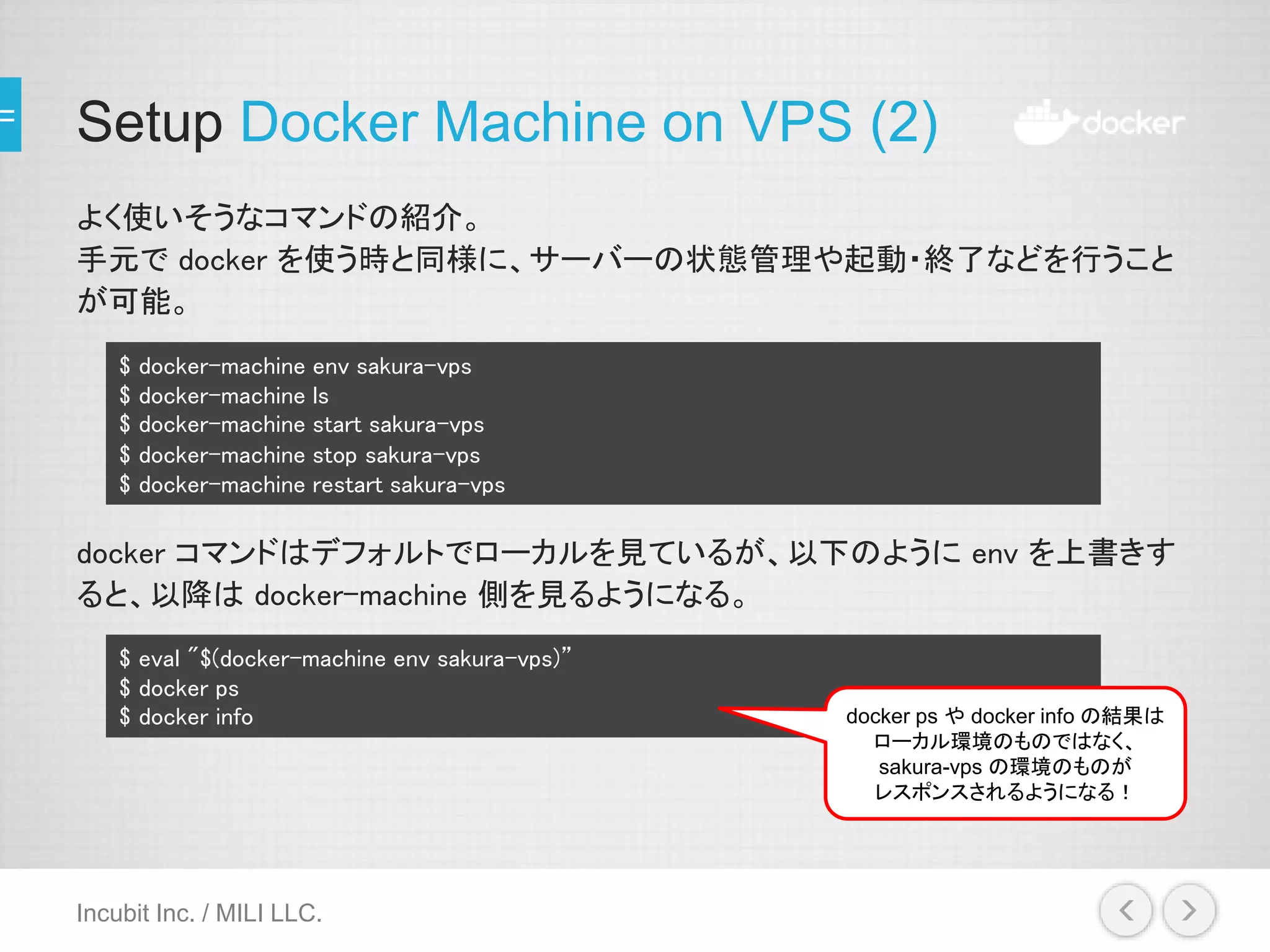 Setup Docker Machine on VPS (2)
よく使いそうなコマンドの紹介。
手元で docker を使う時と同様に、サーバーの状態管理や起動・終了などを行うこと
が可能。
docker コマンドはデフォルトでローカルを見ているが、以下のように env を上書きす
ると、以降は docker-machine 側を見るようになる。
Incubit Inc. / MILI LLC.
$ docker-machine env sakura-vps
$ docker-machine ls
$ docker-machine start sakura-vps
$ docker-machine stop sakura-vps
$ docker-machine restart sakura-vps
$ eval "$(docker-machine env sakura-vps)”
$ docker ps
$ docker info docker ps や docker info の結果は
ローカル環境のものではなく、
sakura-vps の環境のものが
レスポンスされるようになる！
 