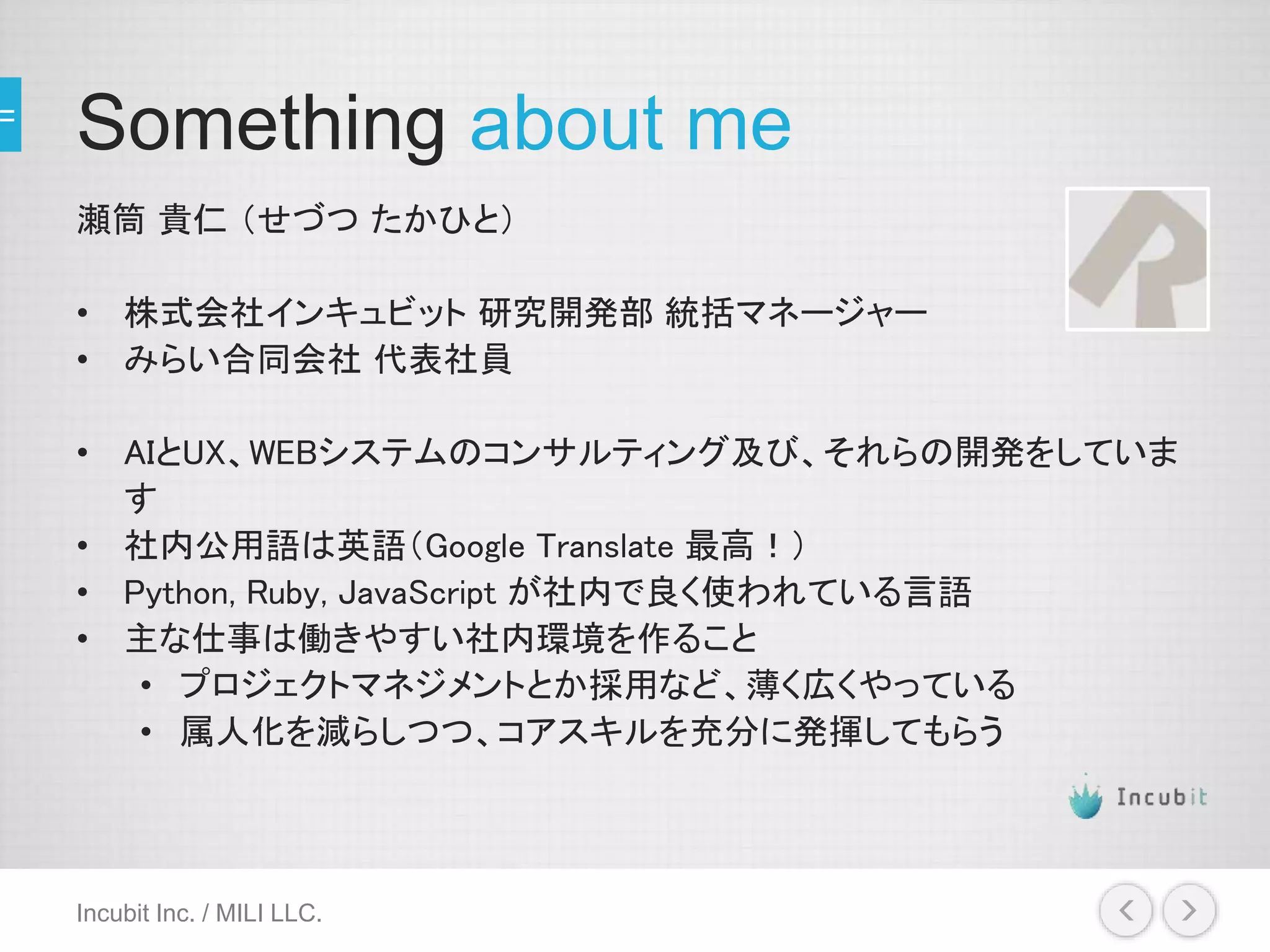Something about me
瀬筒 貴仁 （せづつ たかひと）
• 株式会社インキュビット 研究開発部 統括マネージャー
• みらい合同会社 代表社員
• AIとUX、WEBシステムのコンサルティング及び、それらの開発をしていま
す
• 社内公用語は英語（Google Translate 最高！）
• Python, Ruby, JavaScript が社内で良く使われている言語
• 主な仕事は働きやすい社内環境を作ること
• プロジェクトマネジメントとか採用など、薄く広くやっている
• 属人化を減らしつつ、コアスキルを充分に発揮してもらう
Incubit Inc. / MILI LLC.
 