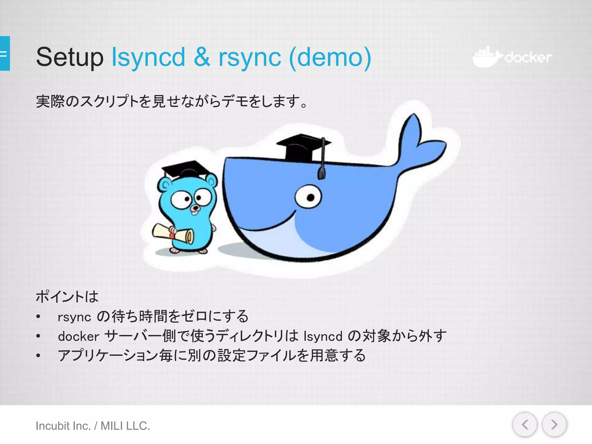 Setup lsyncd & rsync (demo)
実際のスクリプトを見せながらデモをします。
ポイントは
• rsync の待ち時間をゼロにする
• docker サーバー側で使うディレクトリは lsyncd の対象から外す
• アプリケーション毎に別の設定ファイルを用意する
Incubit Inc. / MILI LLC.
 