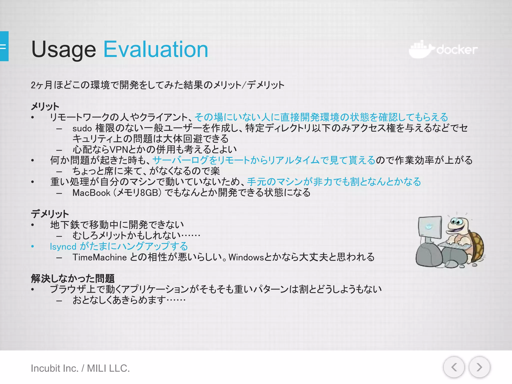 Usage Evaluation
2ヶ月ほどこの環境で開発をしてみた結果のメリット/デメリット
メリット
• リモートワークの人やクライアント、その場にいない人に直接開発環境の状態を確認してもらえる
– sudo 権限のない一般ユーザーを作成し、特定ディレクトリ以下のみアクセス権を与えるなどでセ
キュリティ上の問題は大体回避できる
– 心配ならVPNとかの併用も考えるとよい
• 何か問題が起きた時も、サーバーログをリモートからリアルタイムで見て貰えるので作業効率が上がる
– ちょっと席に来て、がなくなるので楽
• 重い処理が自分のマシンで動いていないため、手元のマシンが非力でも割となんとかなる
– MacBook (メモリ8GB) でもなんとか開発できる状態になる
デメリット
• 地下鉄で移動中に開発できない
– むしろメリットかもしれない……
• lsyncd がたまにハングアップする
– TimeMachine との相性が悪いらしい。Windowsとかなら大丈夫と思われる
解決しなかった問題
• ブラウザ上で動くアプリケーションがそもそも重いパターンは割とどうしようもない
– おとなしくあきらめます……
Incubit Inc. / MILI LLC.
 