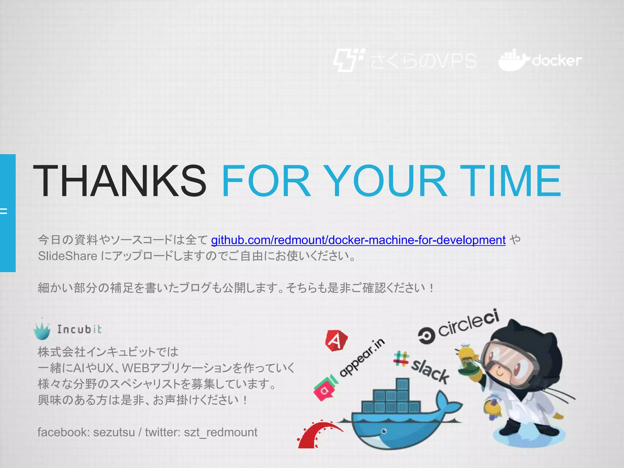 THANKS FOR YOUR TIME
今日の資料やソースコードは全て github.com/redmount/docker-machine-for-development や
SlideShare にアップロードしますのでご自由にお使いください。
細かい部分の補足を書いたブログも公開します。そちらも是非ご確認ください！
株式会社インキュビットでは
一緒にAIやUX、WEBアプリケーションを作っていく
様々な分野のスペシャリストを募集しています。
興味のある方は是非、お声掛けください！
facebook: sezutsu / twitter: szt_redmount
 