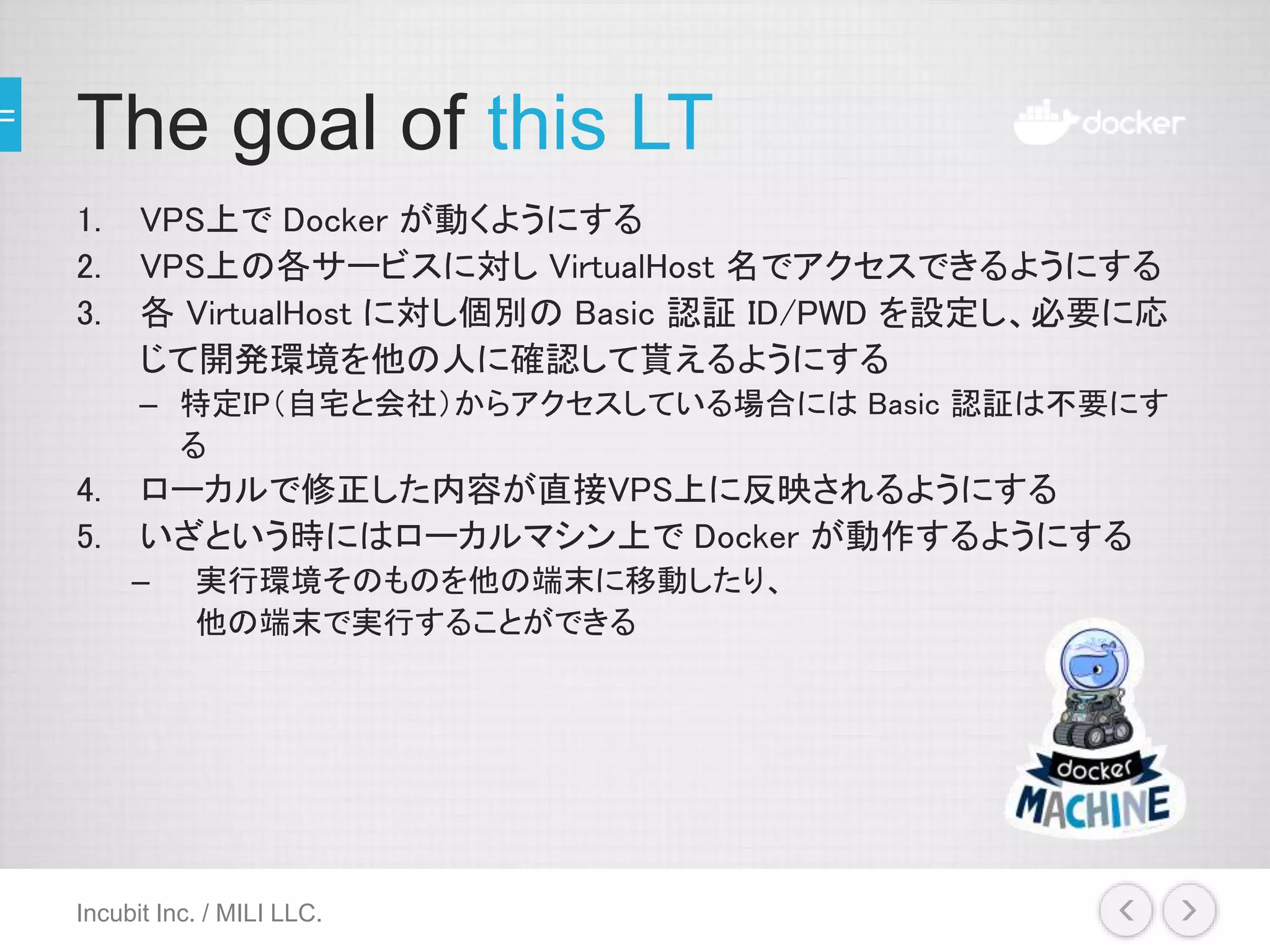 The goal of this LT
1. VPS上で Docker が動くようにする
2. VPS上の各サービスに対し VirtualHost 名でアクセスできるようにする
3. 各 VirtualHost に対し個別の Basic 認証 ID/PWD を設定し、必要に応
じて開発環境を他の人に確認して貰えるようにする
– 特定IP（自宅と会社）からアクセスしている場合には Basic 認証は不要にす
る
4. ローカルで修正した内容が直接VPS上に反映されるようにする
5. いざという時にはローカルマシン上で Docker が動作するようにする
– 実行環境そのものを他の端末に移動したり、
他の端末で実行することができる
Incubit Inc. / MILI LLC.
 