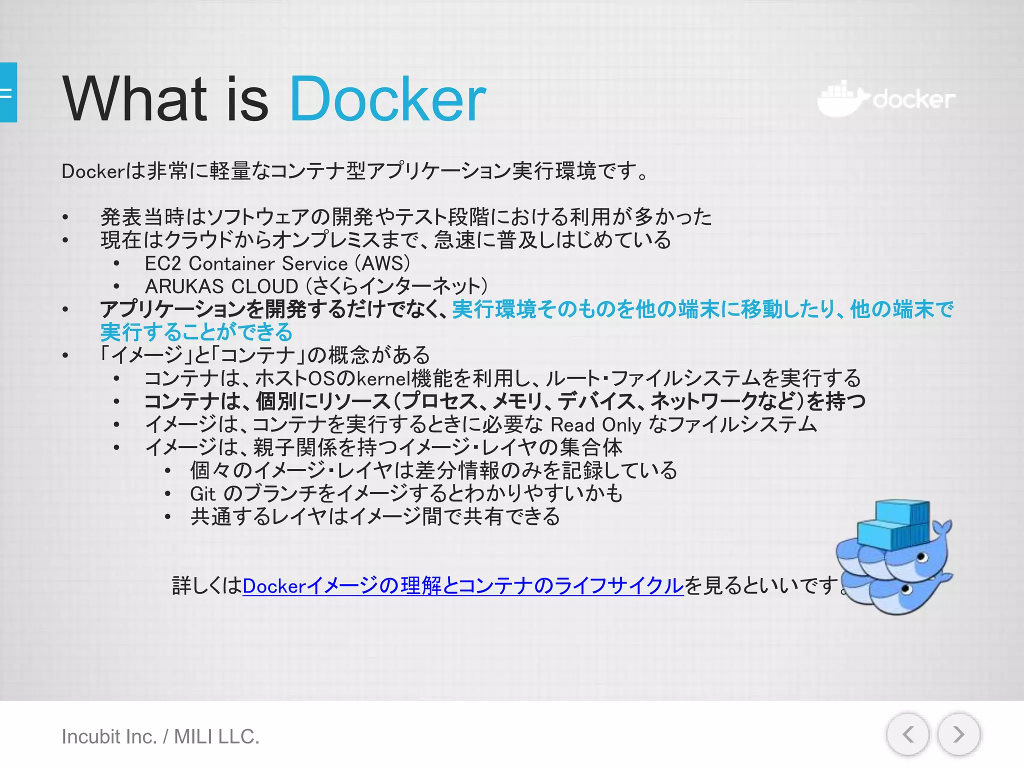 What is Docker
Dockerは非常に軽量なコンテナ型アプリケーション実行環境です。
• 発表当時はソフトウェアの開発やテスト段階における利用が多かった
• 現在はクラウドからオンプレミスまで、急速に普及しはじめている
• EC2 Container Service (AWS)
• ARUKAS CLOUD (さくらインターネット)
• アプリケーションを開発するだけでなく、実行環境そのものを他の端末に移動したり、他の端末で
実行することができる
• 「イメージ」と「コンテナ」の概念がある
• コンテナは、ホストOSのkernel機能を利用し、ルート・ファイルシステムを実行する
• コンテナは、個別にリソース（プロセス、メモリ、デバイス、ネットワークなど）を持つ
• イメージは、コンテナを実行するときに必要な Read Only なファイルシステム
• イメージは、親子関係を持つイメージ・レイヤの集合体
• 個々のイメージ・レイヤは差分情報のみを記録している
• Git のブランチをイメージするとわかりやすいかも
• 共通するレイヤはイメージ間で共有できる
詳しくはDockerイメージの理解とコンテナのライフサイクルを見るといいです。
Incubit Inc. / MILI LLC.
 