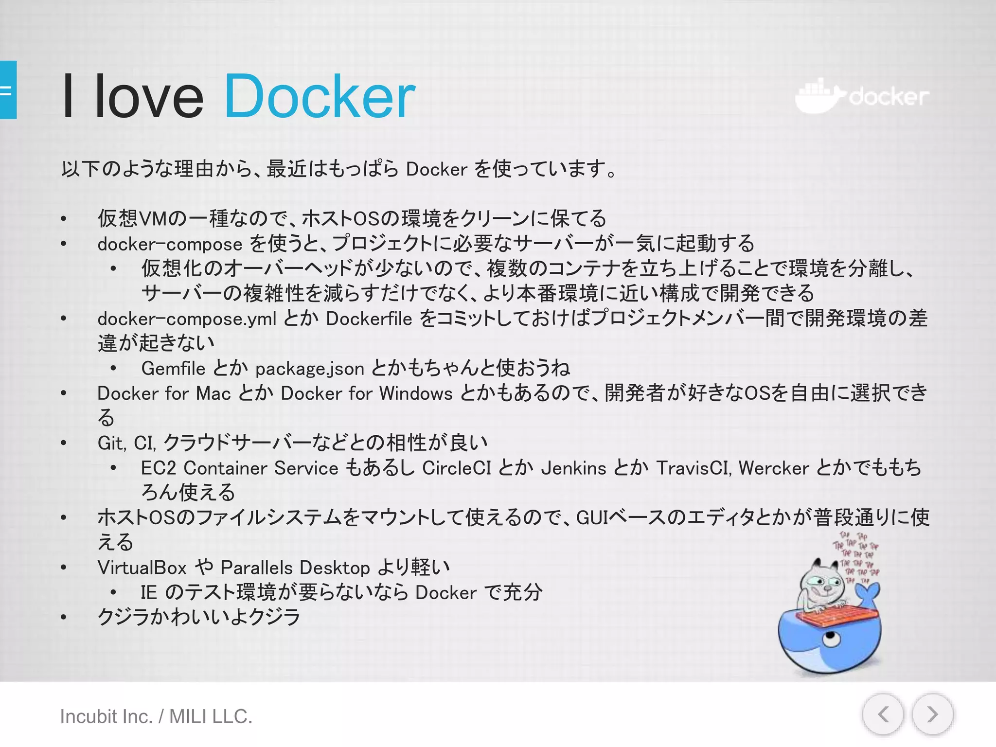 I love Docker
以下のような理由から、最近はもっぱら Docker を使っています。
• 仮想VMの一種なので、ホストOSの環境をクリーンに保てる
• docker-compose を使うと、プロジェクトに必要なサーバーが一気に起動する
• 仮想化のオーバーヘッドが少ないので、複数のコンテナを立ち上げることで環境を分離し、
サーバーの複雑性を減らすだけでなく、より本番環境に近い構成で開発できる
• docker-compose.yml とか Dockerfile をコミットしておけばプロジェクトメンバー間で開発環境の差
違が起きない
• Gemfile とか package.json とかもちゃんと使おうね
• Docker for Mac とか Docker for Windows とかもあるので、開発者が好きなOSを自由に選択でき
る
• Git, CI, クラウドサーバーなどとの相性が良い
• EC2 Container Service もあるし CircleCI とか Jenkins とか TravisCI, Wercker とかでももち
ろん使える
• ホストOSのファイルシステムをマウントして使えるので、GUIベースのエディタとかが普段通りに使
える
• VirtualBox や Parallels Desktop より軽い
• IE のテスト環境が要らないなら Docker で充分
• クジラかわいいよクジラ
Incubit Inc. / MILI LLC.
 
