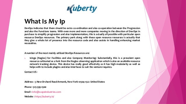 What Is My Ip
DevOps indicates that there should be extra co-ordination and also co-operation between the Progression
and also the Functions teams. With even more and more companies moving in the direction of DevOps in
purchase to simplify progression and also implementation, this is actually all possible with particular open
resource DevOps resources. The primary perk along with these open resource resources is actually that
they give a whole lot of presence into the resource code and also assists in handling enhancing market
necessities.
A number of the most mainly utilized DevOps Resources are:
1. Icinga (Nagios) for Facilities and also Company Monitoring: Substantially, this is a prevalent open
resource cultivated as a fork from the Nagios observing application which is also an available resource
network tracking device. This device has really good affectivity as it has high modularity as well as
helps with to include plugins and also interfaces to suit the venture requires.
Contact US :
Address : 3 New Orchard Road Armonk, New York 10504-1522 United States
Phone : 915-599-1900
Email : info@scapeindustries.com
Website : https://kuberty.io/
 