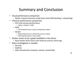Summary	
  and	
  Conclusion	
19	
  Cloud	
  performance	
  comparison	
  
–  Docker	
  instance	
  becomes	
  ready	
  faster	
  than	
  KVM	
  (building	
  +	
  networking)	
  
  Instance	
  performance	
  comparison	
  
–  CPU	
  and	
  memory	
  performance	
  
  Na�ve	
  >	
  Docker	
  >	
  KVM	
  
–  KVM	
  
  File	
  IO	
  performance	
  is	
  poor	
  compared	
  to	
  na�ve	
  
–  Docker	
  
  Read	
  performance	
  is	
  almost	
  the	
  same	
  as	
  na�ve	
  
  Write	
  performance	
  is	
  near	
  na�ve	
  
  Docker	
  seems	
  to	
  be	
  a	
  good	
  candidate	
  in	
  the	
  future	
  
–  Nova-­‐docker	
  driver	
  lacks	
  some	
  features	
  and	
  has	
  some	
  bugs	
  	
  
  More	
  inves�ga�on	
  is	
  needed	
  
–  Security	
  
–  Stability	
  
–  Other	
  benchmarks	
  (network,	
  volume,	
  tuned	
  KVM)	
  
 