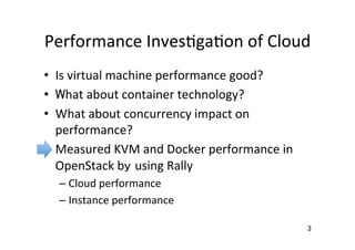Performance	
  Inves�ga�on	
  of	
  Cloud	
  Is	
  virtual	
  machine	
  performance	
  good?	
  
  What	
  about	
  container	
  technology?	
  
  What	
  about	
  concurrency	
  impact	
  on	
  
performance?	
  
  Measured	
  KVM	
  and	
  Docker	
  performance	
  in	
  
OpenStack	
  by using	
  Rally	
  
– Cloud	
  performance	
  
– Instance	
  performance	
  
3	
 