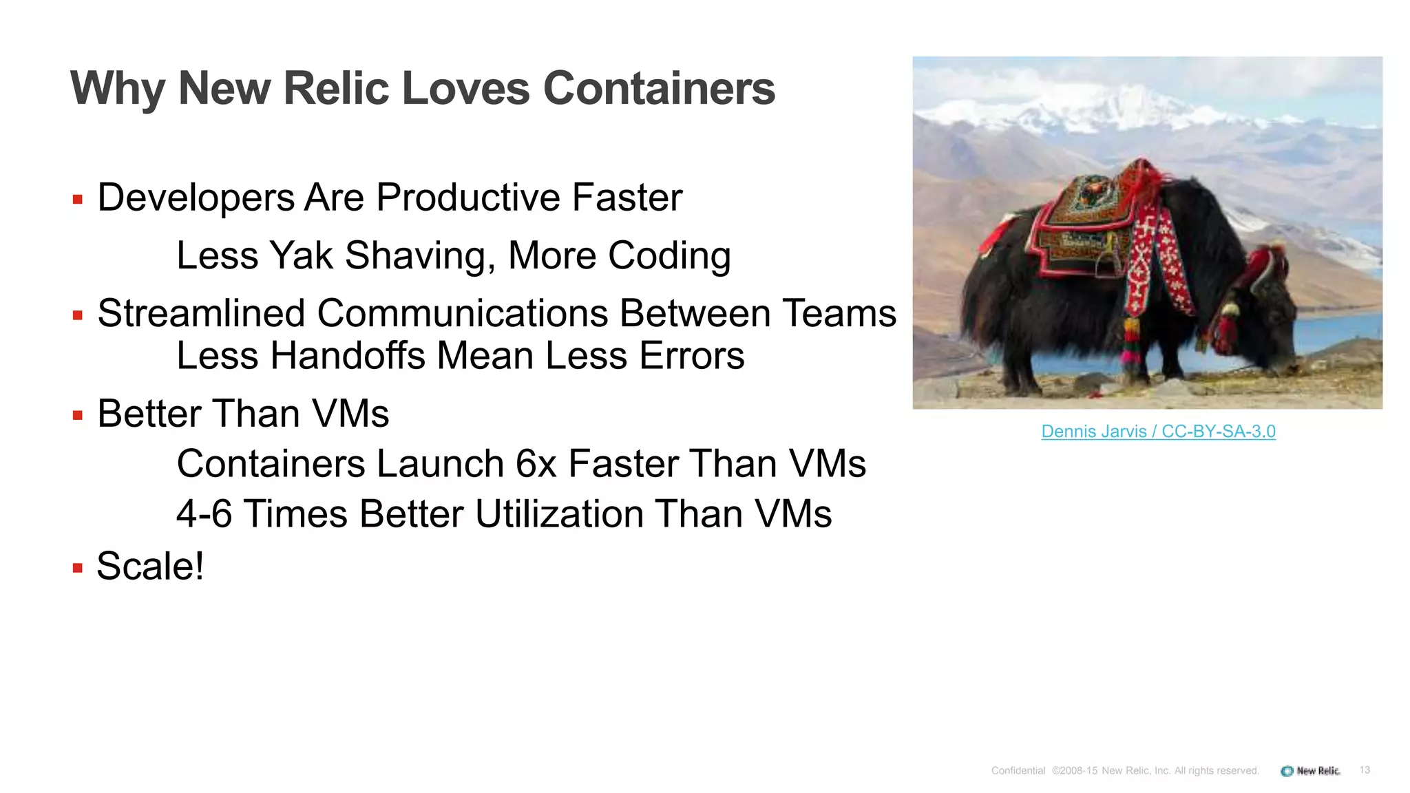13
Why New Relic Loves Containers
 Developers Are Productive Faster
Less Yak Shaving, More Coding
 Streamlined Communications Between Teams
Less Handoffs Mean Less Errors
 Better Than VMs
Containers Launch 6x Faster Than VMs
4-6 Times Better Utilization Than VMs
Confidential ©2008-15 New Relic, Inc. All rights reserved.
Dennis Jarvis / CC-BY-SA-3.0
 Scale!
 