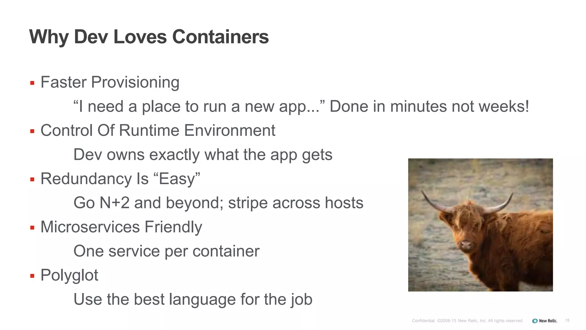 15
Why Dev Loves Containers
 Faster Provisioning
“I need a place to run a new app...” Done in minutes not weeks!
 Control Of Runtime Environment
Dev owns exactly what the app gets
 Redundancy Is “Easy”
Go N+2 and beyond; stripe across hosts
 Microservices Friendly
One service per container
 Polyglot
Use the best language for the job
Confidential ©2008-15 New Relic, Inc. All rights reserved.
 