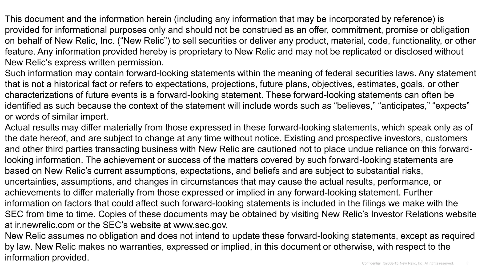 Presenter Name, Title and or Date
3Confidential ©2008-15 New Relic, Inc. All rights reserved.
This document and the information herein (including any information that may be incorporated by reference) is
provided for informational purposes only and should not be construed as an offer, commitment, promise or obligation
on behalf of New Relic, Inc. (“New Relic”) to sell securities or deliver any product, material, code, functionality, or other
feature. Any information provided hereby is proprietary to New Relic and may not be replicated or disclosed without
New Relic’s express written permission.
Such information may contain forward-looking statements within the meaning of federal securities laws. Any statement
that is not a historical fact or refers to expectations, projections, future plans, objectives, estimates, goals, or other
characterizations of future events is a forward-looking statement. These forward-looking statements can often be
identified as such because the context of the statement will include words such as “believes,” “anticipates,” “expects”
or words of similar impert.
Actual results may differ materially from those expressed in these forward-looking statements, which speak only as of
the date hereof, and are subject to change at any time without notice. Existing and prospective investors, customers
and other third parties transacting business with New Relic are cautioned not to place undue reliance on this forward-
looking information. The achievement or success of the matters covered by such forward-looking statements are
based on New Relic’s current assumptions, expectations, and beliefs and are subject to substantial risks,
uncertainties, assumptions, and changes in circumstances that may cause the actual results, performance, or
achievements to differ materially from those expressed or implied in any forward-looking statement. Further
information on factors that could affect such forward-looking statements is included in the filings we make with the
SEC from time to time. Copies of these documents may be obtained by visiting New Relic’s Investor Relations website
at ir.newrelic.com or the SEC’s website at www.sec.gov.
New Relic assumes no obligation and does not intend to update these forward-looking statements, except as required
by law. New Relic makes no warranties, expressed or implied, in this document or otherwise, with respect to the
information provided.
 