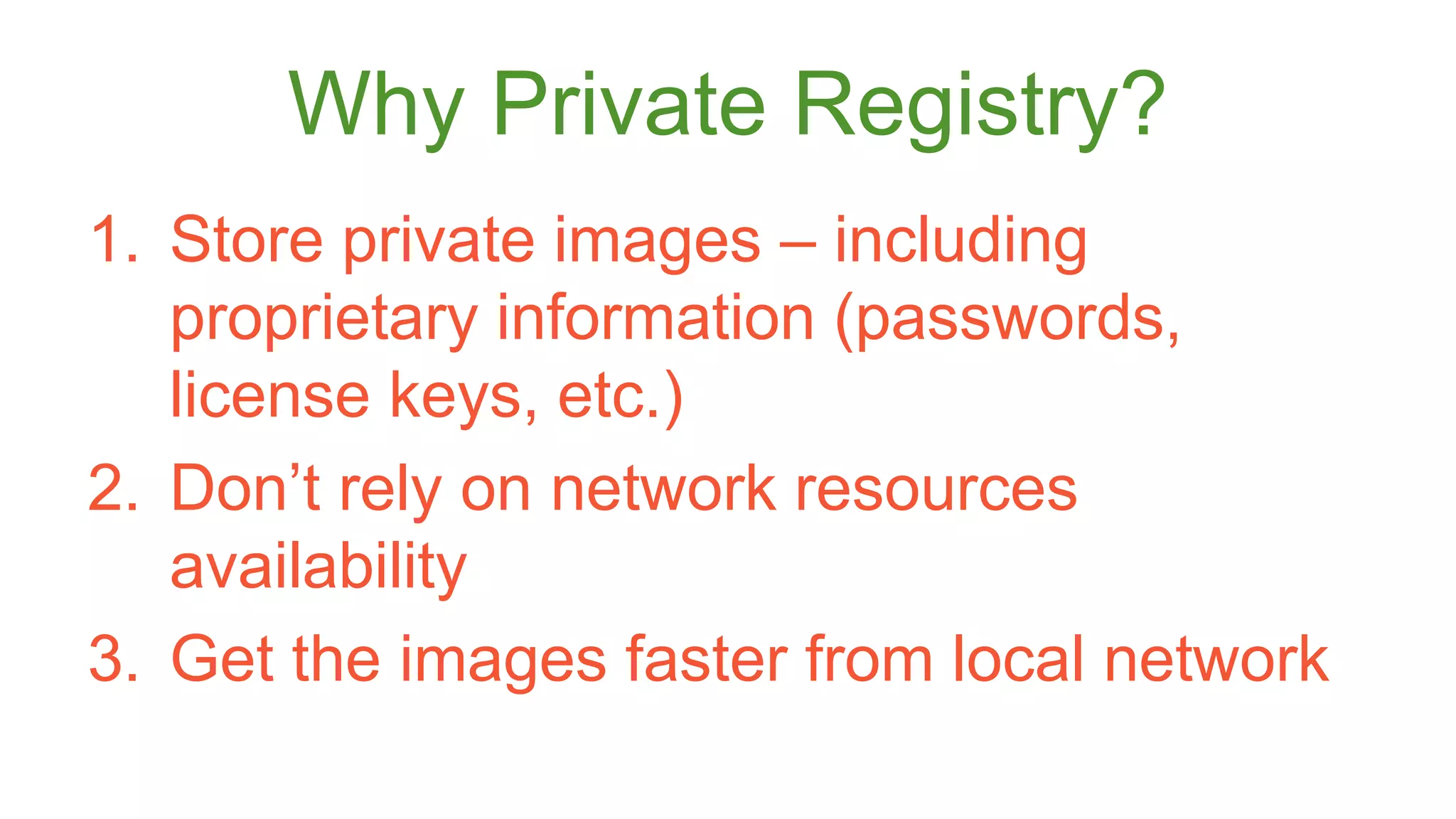 Why Private Registry? 
1. Store private images – including 
proprietary information (passwords, 
license keys, etc.) 
2. Don’t rely on network resources 
availability 
3. Get the images faster from local network 
 