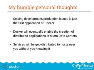 My humble personal thoughts
- Solving development/production issues is just
the first application of Docker
- Docker will eventually enable the creation of
distributed applications in Micro-Data Centers
- Services will be geo-distributed to hosts near
you without you knowing it
 