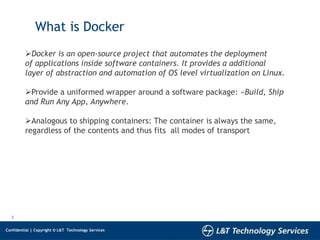2
Confidential | Copyright © L&T Technology Services
What is Docker
Docker is an open-source project that automates the deployment
of applications inside software containers. It provides a additional
layer of abstraction and automation of OS level virtualization on Linux.
Provide a uniformed wrapper around a software package: «Build, Ship
and Run Any App, Anywhere.
Analogous to shipping containers: The container is always the same,
regardless of the contents and thus fits all modes of transport
 