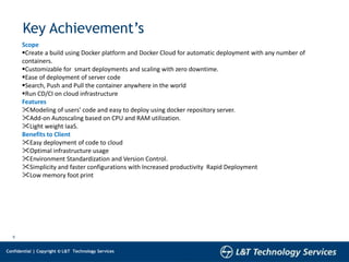 5
Confidential | Copyright © L&T Technology Services
Key Achievement’s
Scope
Create a build using Docker platform and Docker Cloud for automatic deployment with any number of
containers.
Customizable for smart deployments and scaling with zero downtime.
Ease of deployment of server code
Search, Push and Pull the container anywhere in the world
Run CD/CI on cloud infrastructure
Features
Modeling of users’ code and easy to deploy using docker repository server.
Add-on Autoscaling based on CPU and RAM utilization.
Light weight IaaS.
Benefits to Client
Easy deployment of code to cloud
Optimal infrastructure usage
Environment Standardization and Version Control.
Simplicity and faster configurations with Increased productivity Rapid Deployment
Low memory foot print
 