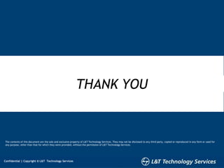 8
Confidential | Copyright © L&T Technology Services
Confidential | Copyright © L&T Technology Services
THANK YOU
The contents of this document are the sole and exclusive property of L&T Technology Services. They may not be disclosed to any third party, copied or reproduced in any form or used for
any purpose, other than that for which they were provided, without the permission of L&T Technology Services.
8
Confidential | Copyright © L&T Technology Services
 