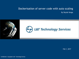 1
Confidential | Copyright © L&T Technology Services
13/02/17 | Author
Confidential | Copyright © L&T IES
Confidential | Copyright © L&T Technology Services
Feb 1, 2017
Dockerisation of server code with auto scaling
By Skylab Vanga
 