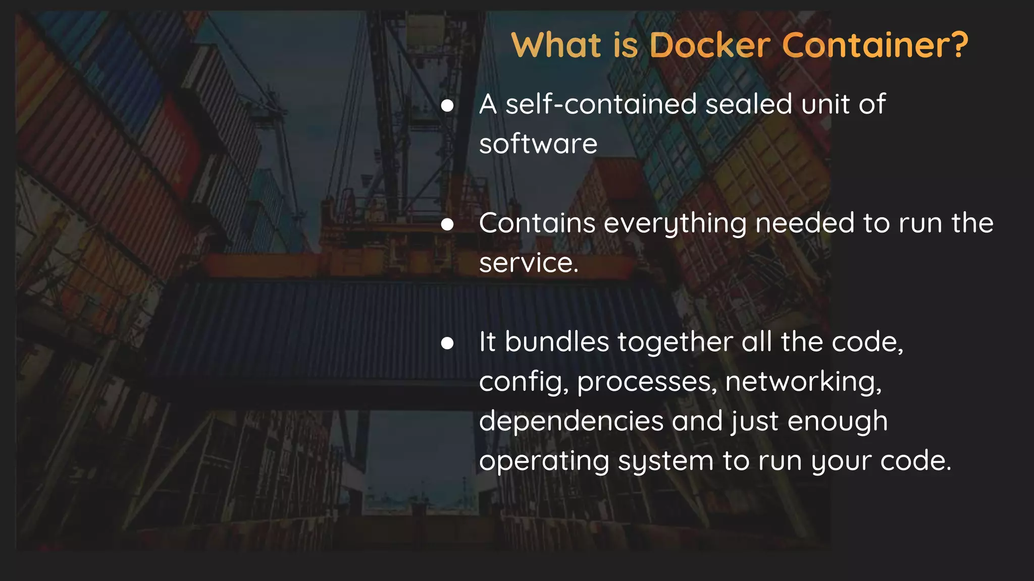 What is Docker Container?
● A self-contained sealed unit of
software
● Contains everything needed to run the
service.
● It bundles together all the code,
config, processes, networking,
dependencies and just enough
operating system to run your code.
 