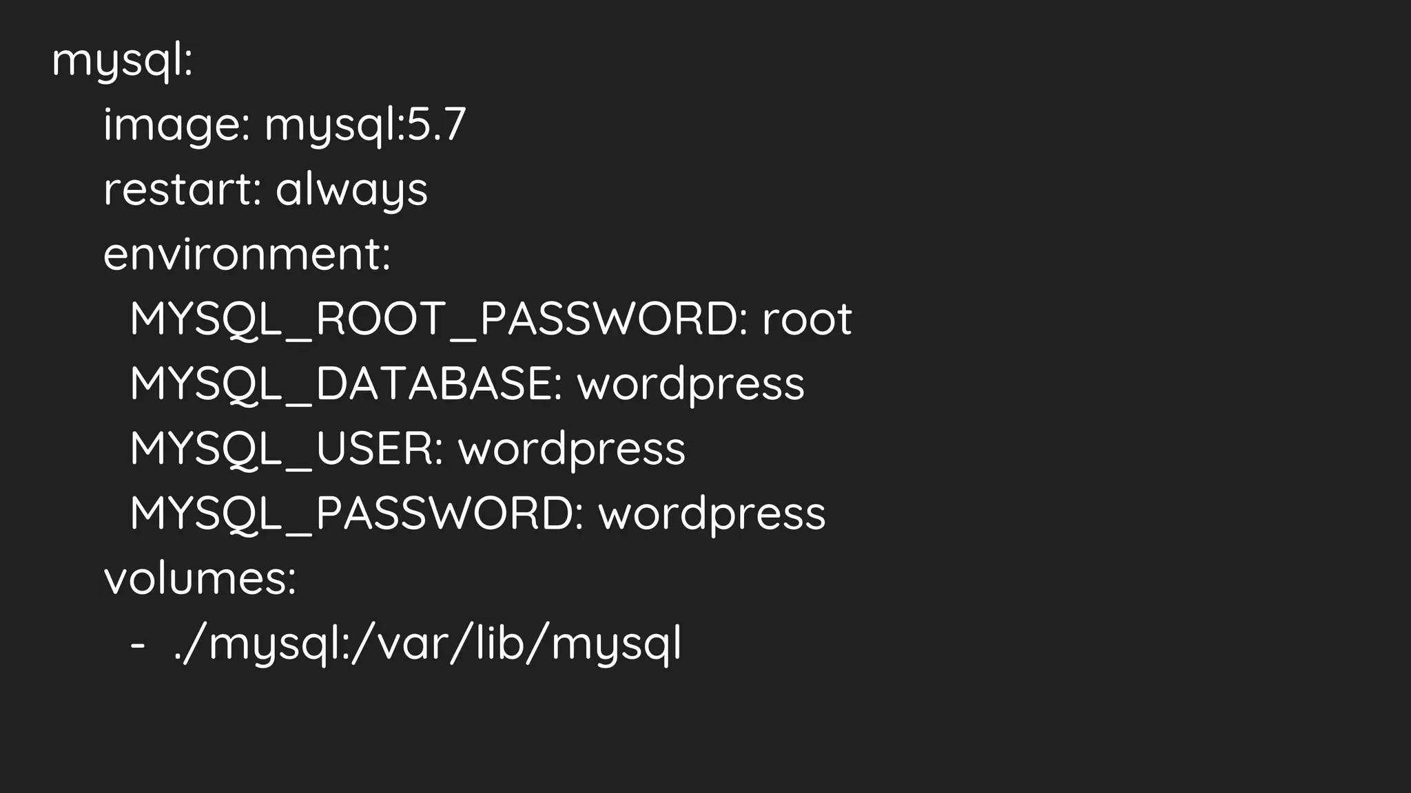 mysql:
image: mysql:5.7
restart: always
environment:
MYSQL_ROOT_PASSWORD: root
MYSQL_DATABASE: wordpress
MYSQL_USER: wordpress
MYSQL_PASSWORD: wordpress
volumes:
- ./mysql:/var/lib/mysql
 