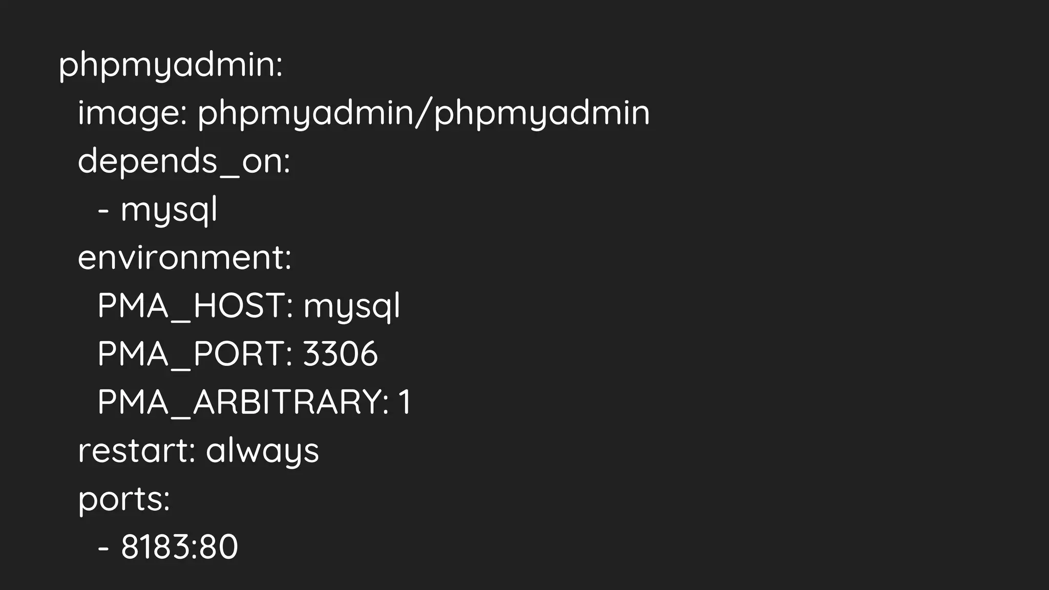 phpmyadmin:
image: phpmyadmin/phpmyadmin
depends_on:
- mysql
environment:
PMA_HOST: mysql
PMA_PORT: 3306
PMA_ARBITRARY: 1
restart: always
ports:
- 8183:80
 