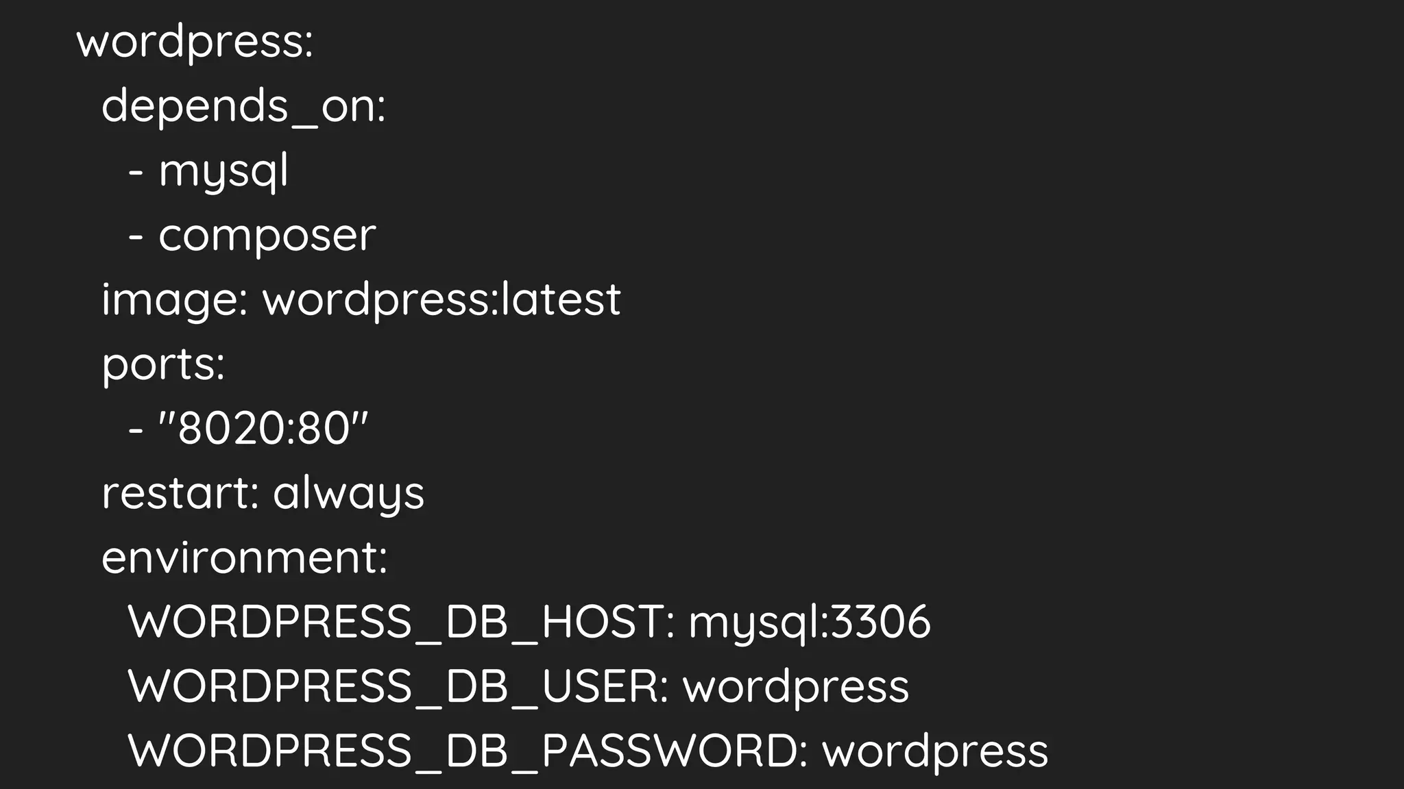 wordpress:
depends_on:
- mysql
- composer
image: wordpress:latest
ports:
- "8020:80"
restart: always
environment:
WORDPRESS_DB_HOST: mysql:3306
WORDPRESS_DB_USER: wordpress
WORDPRESS_DB_PASSWORD: wordpress
 